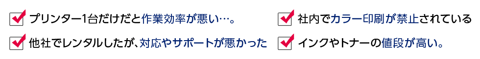 プリンター1台だあけだと作業効率が悪い…。 社内でカラー印刷が禁止されている 他社でレンタルしたが、対応やサポートが悪かった インクやトナーの値段が高い。